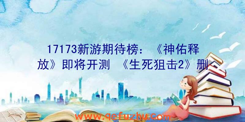 17173新游期待榜：《神佑释放》即将开测